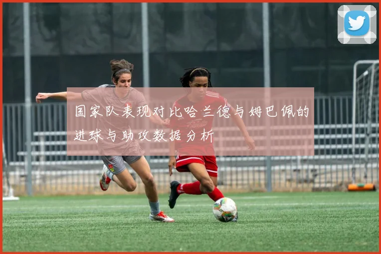 国家队表现对比哈兰德与姆巴佩的进球与助攻数据分析