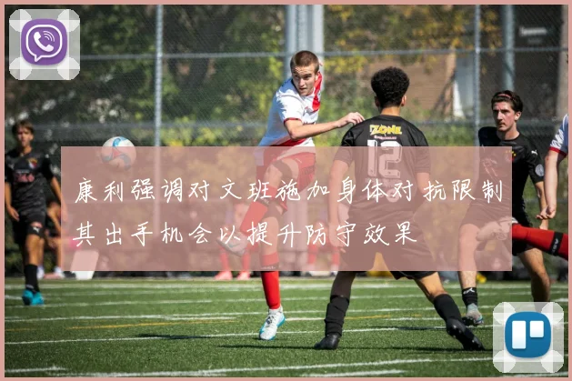 康利强调对文班施加身体对抗限制其出手机会以提升防守效果