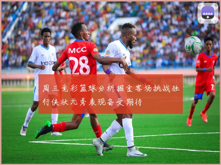 周三竞彩篮球分析掘金客场挑战独行侠状元秀表现备受期待