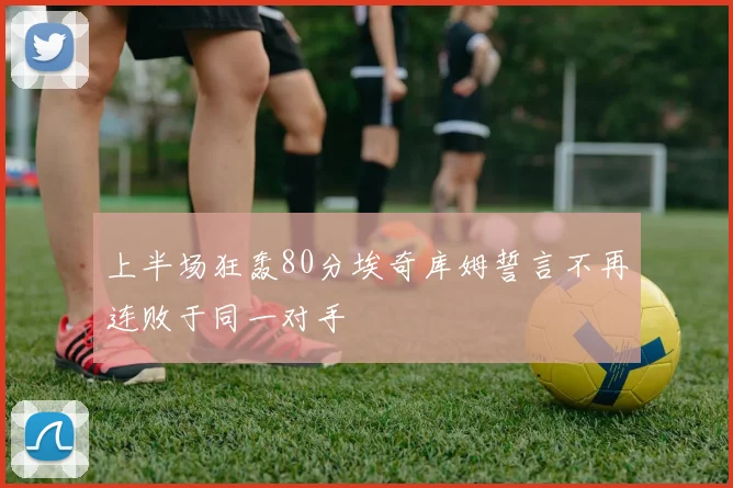 上半场狂轰80分埃奇库姆誓言不再连败于同一对手