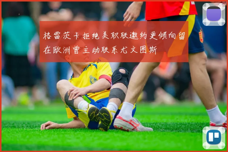 格雷茨卡拒绝美职联邀约更倾向留在欧洲曾主动联系尤文图斯
