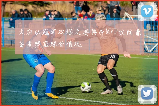 文班以冠军双塔之姿再夺MVP攻防兼备重塑篮球价值观