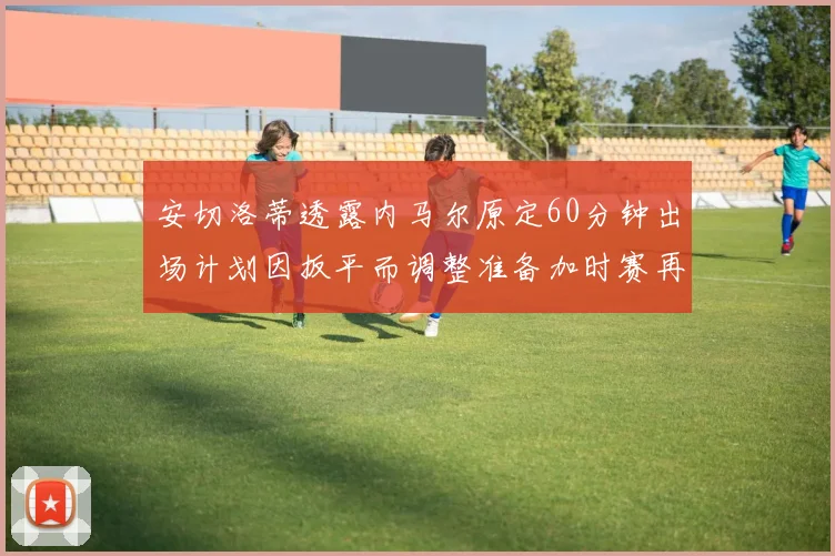 安切洛蒂透露内马尔原定60分钟出场计划因扳平而调整准备加时赛再换上他