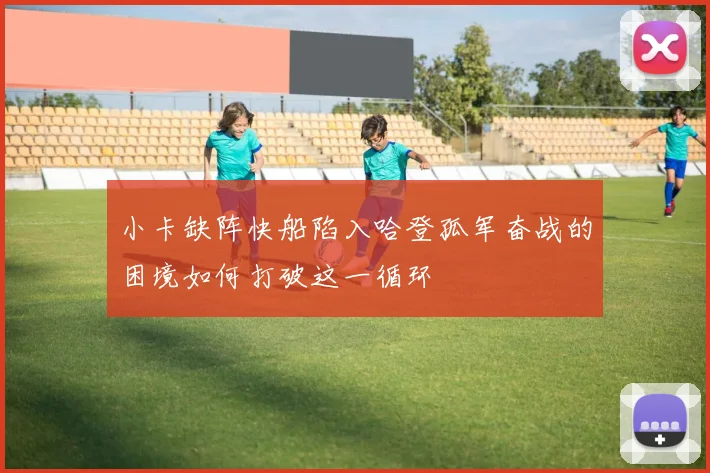 小卡缺阵快船陷入哈登孤军奋战的困境如何打破这一循环