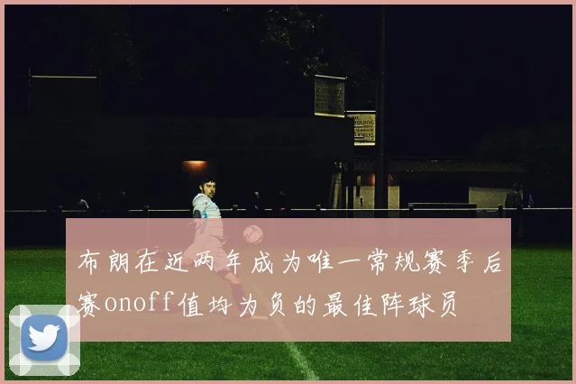 布朗在近两年成为唯一常规赛季后赛onoff值均为负的最佳阵球员