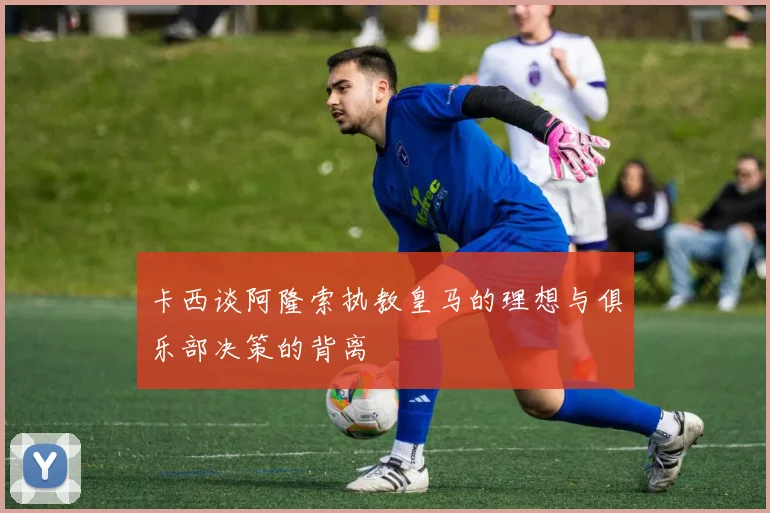 卡西谈阿隆索执教皇马的理想与俱乐部决策的背离