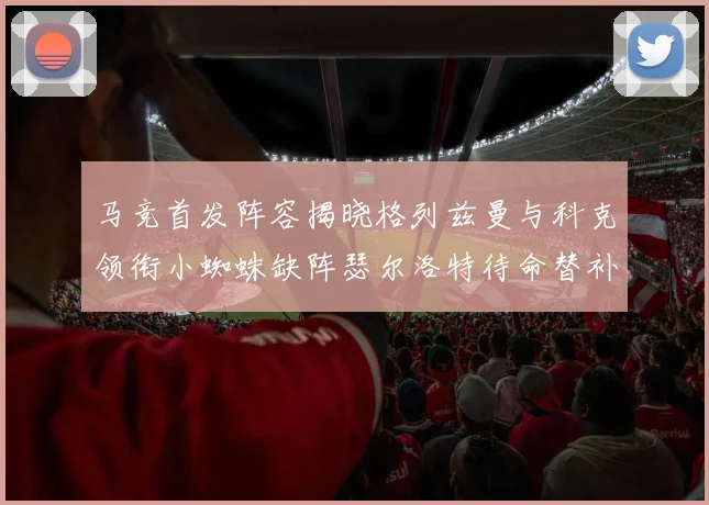马竞首发阵容揭晓格列兹曼与科克领衔小蜘蛛缺阵瑟尔洛特待命替补