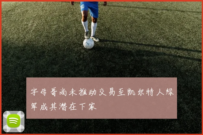 字母哥尚未推动交易至凯尔特人绿军成其潜在下家
