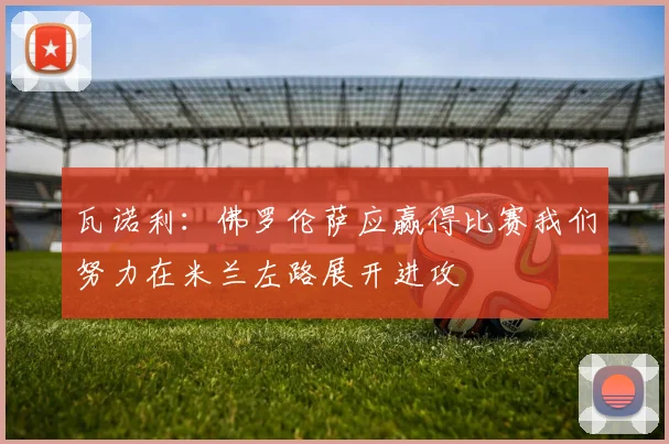 瓦诺利：佛罗伦萨应赢得比赛我们努力在米兰左路展开进攻