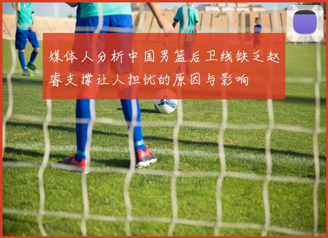 媒体人分析中国男篮后卫线缺乏赵睿支撑让人担忧的原因与影响