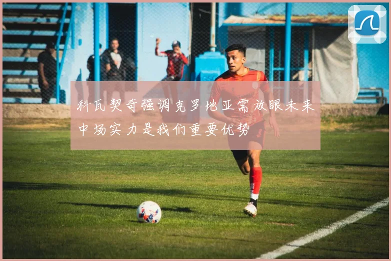 科瓦契奇强调克罗地亚需放眼未来中场实力是我们重要优势