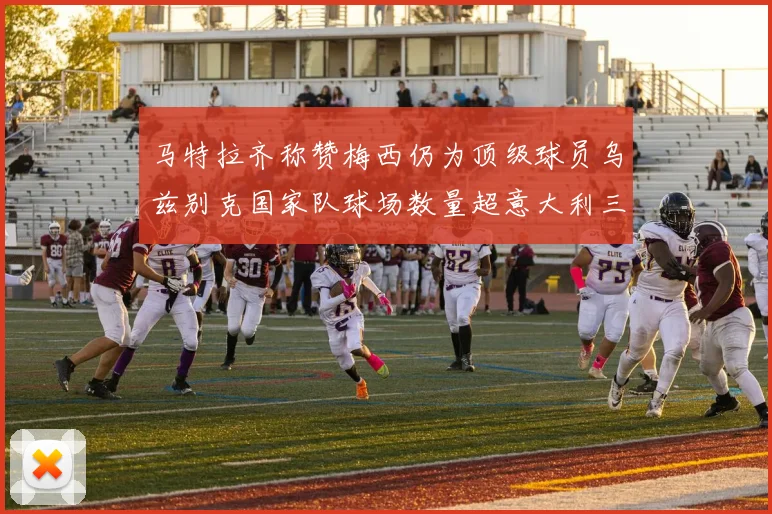 马特拉齐称赞梅西仍为顶级球员乌兹别克国家队球场数量超意大利三倍