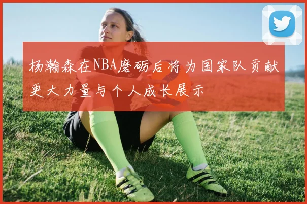 杨瀚森在NBA磨砺后将为国家队贡献更大力量与个人成长展示