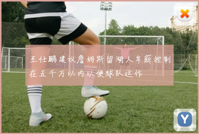 王仕鹏建议詹姆斯留湖人年薪控制在五千万以内以便球队运作