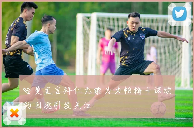 哈曼直言拜仁无能为力帕梅卡诺续约困境引发关注