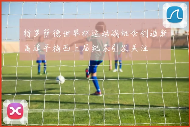 特罗萨德世界杯运动战机会创造新高追平梅西上届纪录引发关注