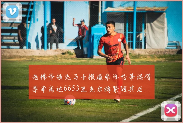 老佛爷领先马卡报道弗洛伦蒂诺得票率高达6653里克尔梅紧随其后
