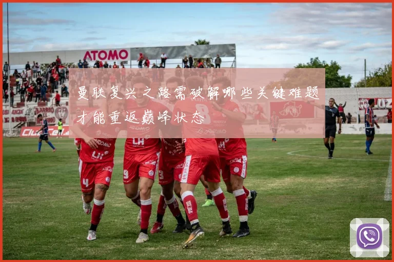 曼联复兴之路需破解哪些关键难题才能重返巅峰状态