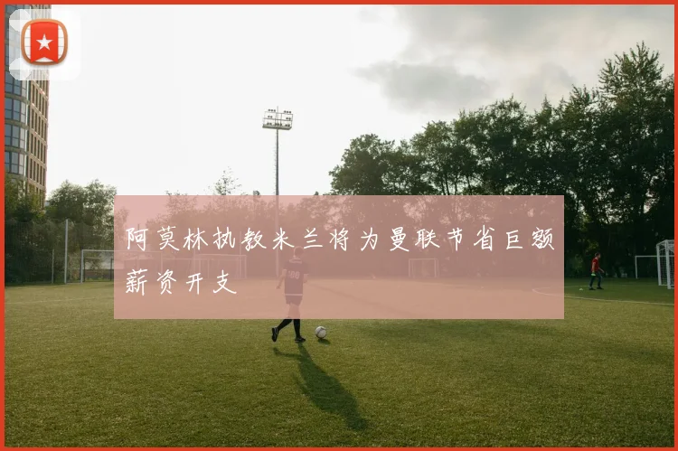 阿莫林执教米兰将为曼联节省巨额薪资开支