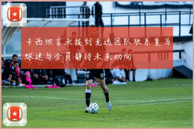 卡西坦言未接到竞选团队联系皇马球迷与会员静待未来动向